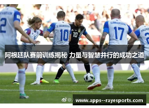 阿根廷队赛前训练揭秘 力量与智慧并行的成功之道