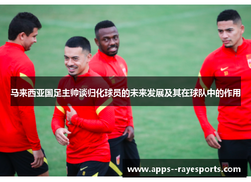 马来西亚国足主帅谈归化球员的未来发展及其在球队中的作用
