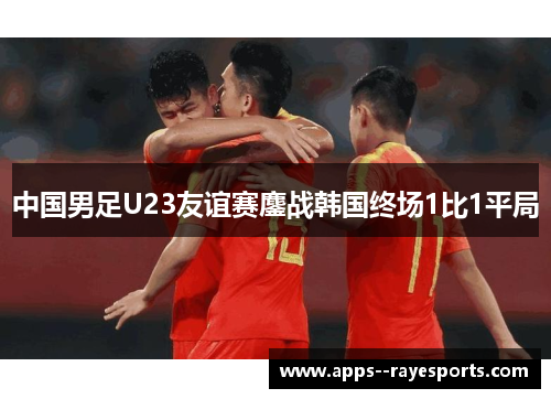 中国男足U23友谊赛鏖战韩国终场1比1平局