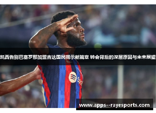 凯西告别巴塞罗那加盟吉达国民揭示新篇章 转会背后的深层原因与未来展望