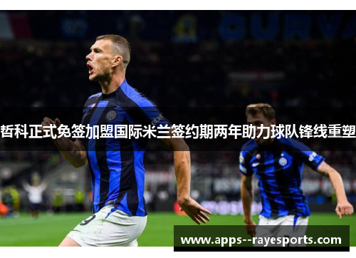 哲科正式免签加盟国际米兰签约期两年助力球队锋线重塑 哲科正式免签加盟国际米兰签约期两年助力球队锋线重塑