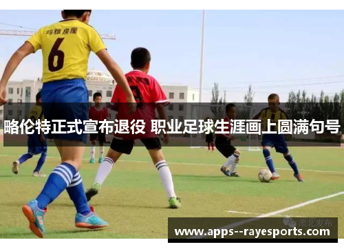 略伦特正式宣布退役 职业足球生涯画上圆满句号 略伦特正式宣布退役 职业足球生涯画上圆满句号