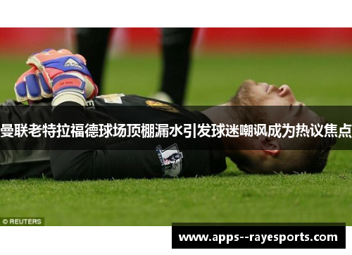 曼联老特拉福德球场顶棚漏水引发球迷嘲讽成为热议焦点