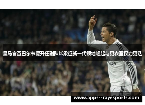 皇马官宣巴尔韦德升任副队长象征新一代领袖崛起与更衣室权力更迭