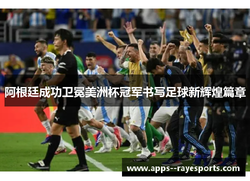 阿根廷成功卫冕美洲杯冠军书写足球新辉煌篇章